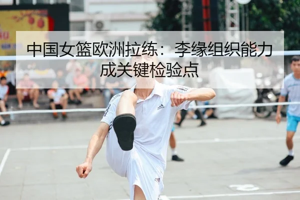 中国女篮欧洲拉练：李缘组织能力成关键检验点