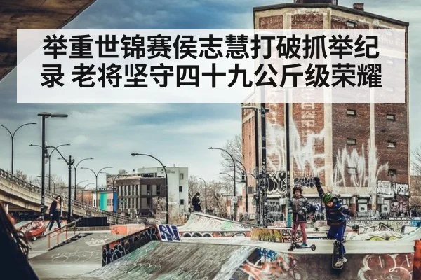 举重世锦赛侯志慧打破抓举纪录 老将坚守四十九公斤级荣耀