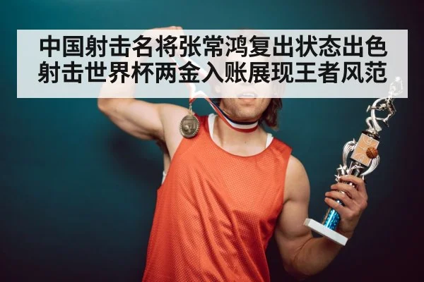 中国射击名将张常鸿复出状态出色射击世界杯两金入账展现王者风范