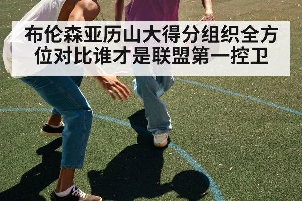 布伦森亚历山大得分组织全方位对比谁才是联盟第一控卫